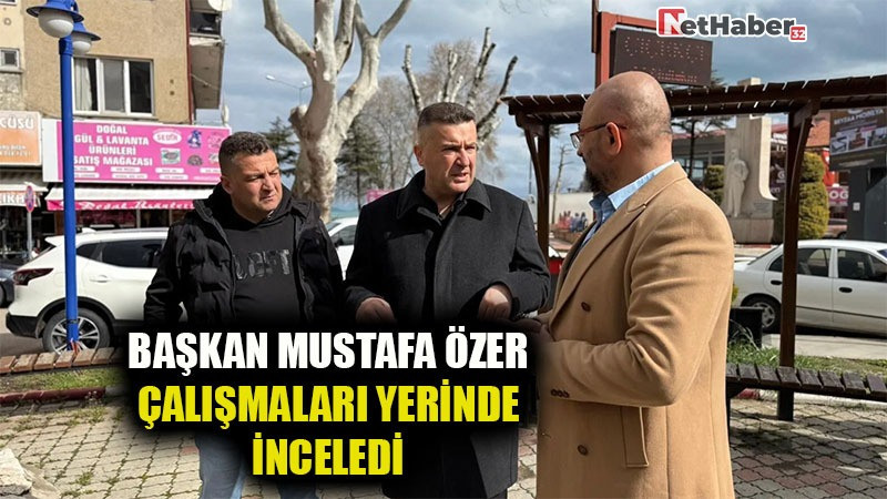 BAŞKAN MUSTAFA ÖZER ÇALIŞMALARI YERİNDE İNCELEDİ